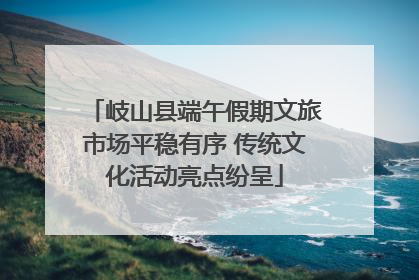 岐山县端午假期文旅市场平稳有序 传统文化活动亮点纷呈