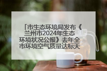 市生态环境局发布《兰州市2024年生态环境状况公报》去年全市环境空气质量达标天数301天