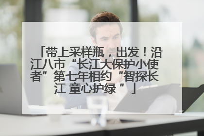 带上采样瓶，出发！沿江八市“长江大保护小使者”第七年相约“智探长江 童心护绿 ”