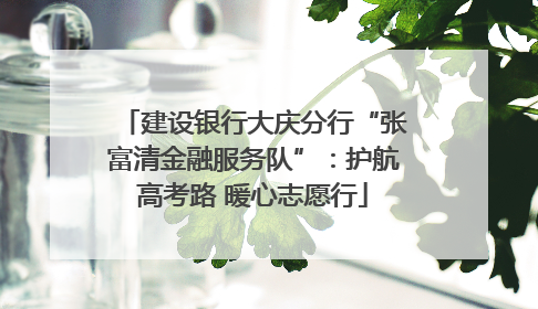 建设银行大庆分行“张富清金融服务队”：护航高考路 暖心志愿行