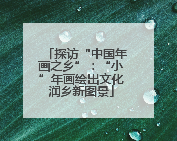 探访“中国年画之乡”：“小”年画绘出文化润乡新图景