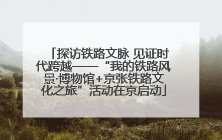 探访铁路文脉 见证时代跨越——“我的铁路风景·博物馆+京张铁路文化之旅”活动在京启动