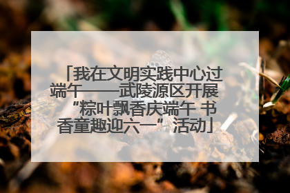 我在文明实践中心过端午——武陵源区开展“粽叶飘香庆端午 书香童趣迎六一”活动