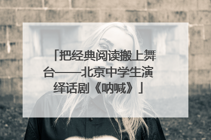 把经典阅读搬上舞台——北京中学生演绎话剧《呐喊》