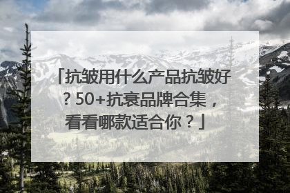 抗皱用什么产品抗皱好？50+抗衰品牌合集，看看哪款适合你？