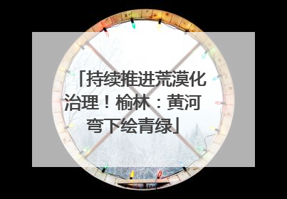 持续推进荒漠化治理！榆林：黄河弯下绘青绿