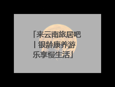 来云南旅居吧丨银龄康养游 乐享慢生活