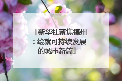 新华社聚焦福州：绘就可持续发展的城市新篇