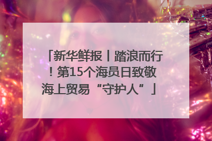 新华鲜报丨踏浪而行！第15个海员日致敬海上贸易“守护人”