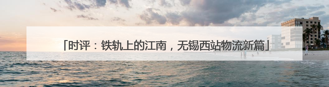 时评：铁轨上的江南，无锡西站物流新篇