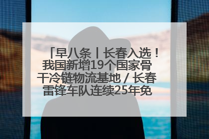 早八条丨长春入选！我国新增19个国家骨干冷链物流基地／长春雷锋车队连续25年免费接送考生