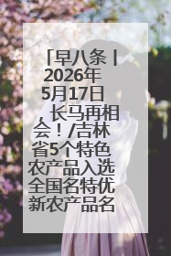 早八条丨2026年5月17日，长马再相会！/吉林省5个特色农产品入选全国名特优新农产品名录
