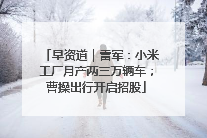 早资道｜雷军：小米工厂月产两三万辆车；曹操出行开启招股
