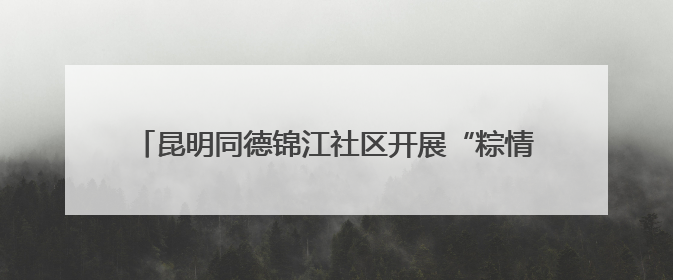 昆明同德锦江社区开展“粽情端午 邻里共融”主题活动