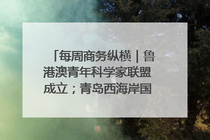 每周商务纵横｜鲁港澳青年科学家联盟成立；青岛西海岸国际能源自贸港启用