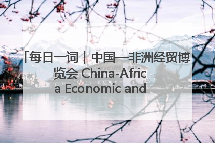 每日一词｜中国—非洲经贸博览会 China-Africa Economic and Trade Expo
