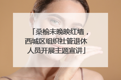 桑榆未晚映红墙，西城区组织社管退休人员开展主题宣讲