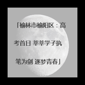 榆林市榆阳区：高考首日 莘莘学子执笔为剑 逐梦青春