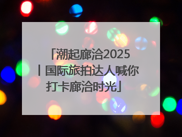潮起廊洽2025丨国际旅拍达人喊你打卡廊洽时光