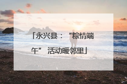 永兴县：“粽情端午” 活动暖邻里