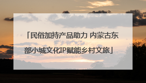 民俗加持产品助力 内蒙古东部小城文化IP赋能乡村文旅