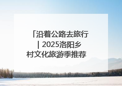 沿着公路去旅行｜2025洛阳乡村文化旅游季推荐线路发布！