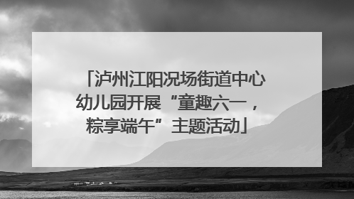 泸州江阳况场街道中心幼儿园开展“童趣六一，粽享端午”主题活动