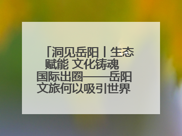 洞见岳阳丨生态赋能 文化铸魂 国际出圈——岳阳文旅何以吸引世界目光？