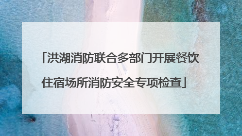 洪湖消防联合多部门开展餐饮住宿场所消防安全专项检查