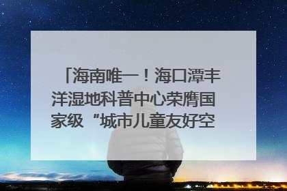 海南唯一！海口潭丰洋湿地科普中心荣膺国家级“城市儿童友好空间建设园区”称号