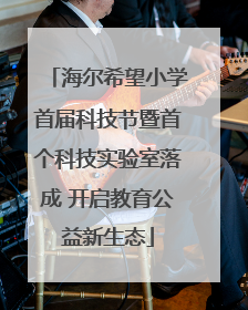 海尔希望小学首届科技节暨首个科技实验室落成 开启教育公益新生态