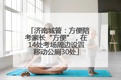 济南城管：方便陪考家长“方便”，在14处考场周边设置移动公厕30处