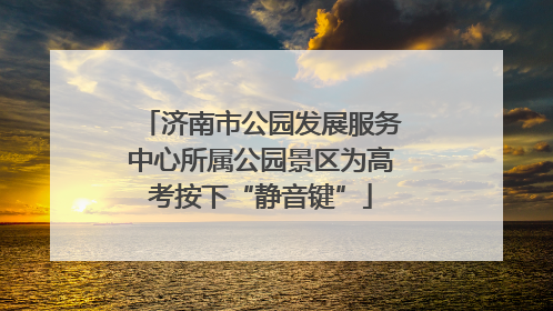 济南市公园发展服务中心所属公园景区为高考按下“静音键”