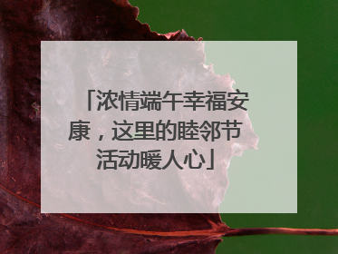 浓情端午幸福安康，这里的睦邻节活动暖人心