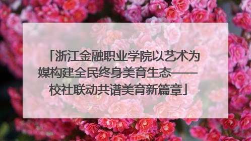 浙江金融职业学院以艺术为媒构建全民终身美育生态——校社联动共谱美育新篇章