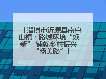 淄博市沂源县南鲁山镇：路域环境“焕新” 铺就乡村振兴“畅美路”