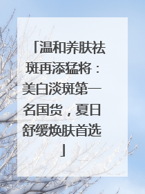温和养肤祛斑再添猛将：美白淡斑第一名国货，夏日舒缓焕肤首选