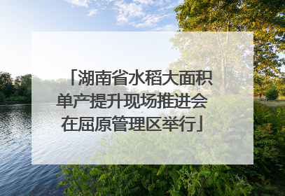 湖南省水稻大面积单产提升现场推进会在屈原管理区举行