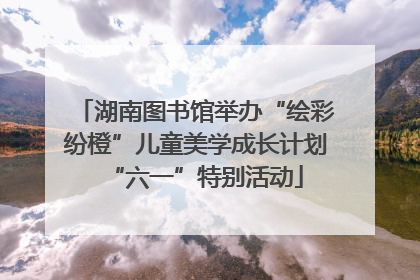 湖南图书馆举办“绘彩纷橙”儿童美学成长计划“六一”特别活动