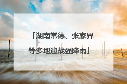 湖南常德、张家界等多地迎战强降雨