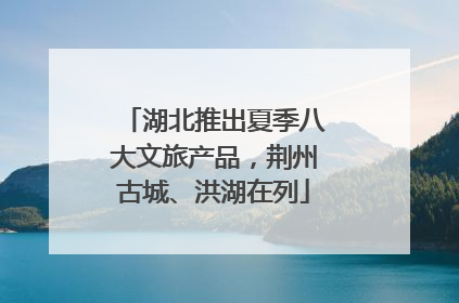 湖北推出夏季八大文旅产品，荆州古城、洪湖在列