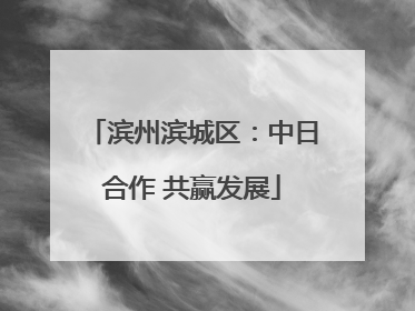 滨州滨城区：中日合作 共赢发展