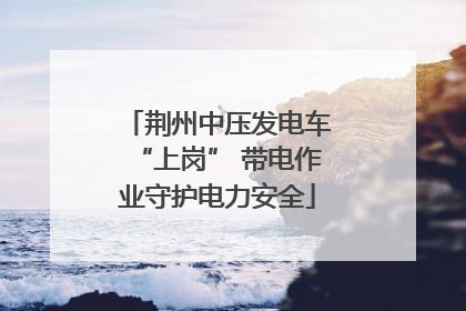 荆州中压发电车“上岗” 带电作业守护电力安全