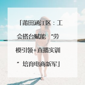 莆田涵江区：工会搭台赋能 “劳模引领+直播实训”培育电商新军