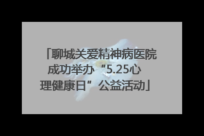 聊城关爱精神病医院成功举办“5.25心理健康日”公益活动