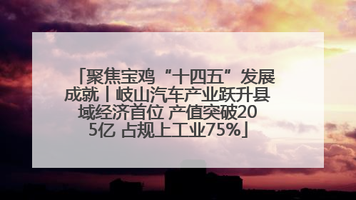 聚焦宝鸡“十四五”发展成就丨岐山汽车产业跃升县域经济首位 产值突破205亿 占规上工业75%