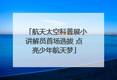 航天太空科普展小讲解员首场选拔 点亮少年航天梦