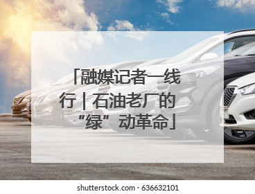 融媒记者一线行｜石油老厂的“绿”动革命