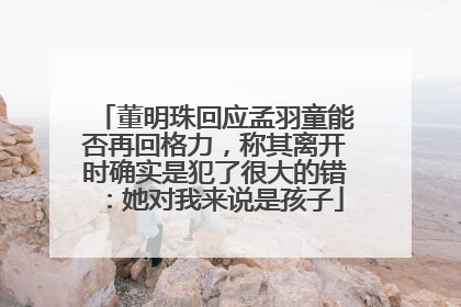 董明珠回应孟羽童能否再回格力，称其离开时确实是犯了很大的错：她对我来说是孩子