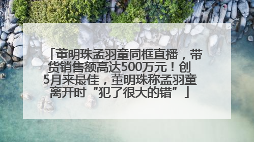 董明珠孟羽童同框直播，带货销售额高达500万元！创5月来最佳，董明珠称孟羽童离开时“犯了很大的错”